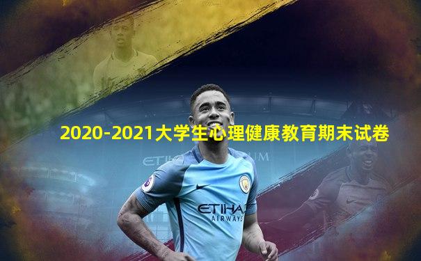 2020-2021大学生心理健康教育期末试卷