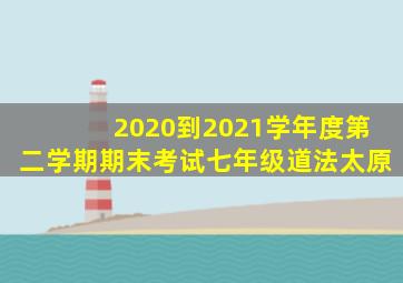 2020到2021学年度第二学期期末考试七年级道法太原