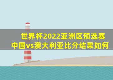 世界杯2022亚洲区预选赛中国vs澳大利亚比分结果如何