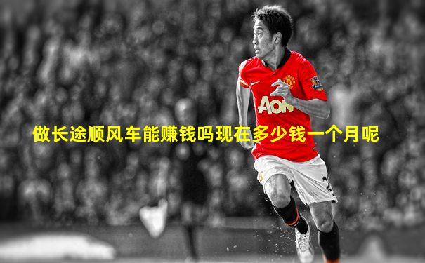 做长途顺风车能赚钱吗现在多少钱一个月呢