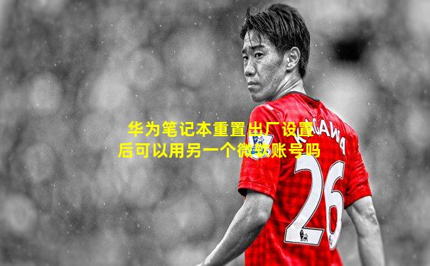 华为笔记本重置出厂设置后可以用另一个微软账号吗