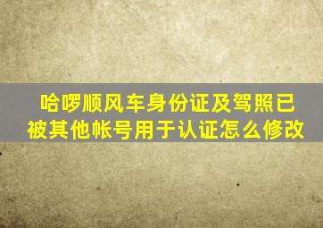 哈啰顺风车身份证及驾照已被其他帐号用于认证怎么修改
