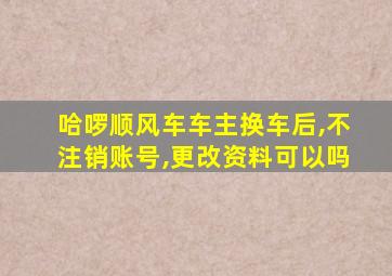 哈啰顺风车车主换车后,不注销账号,更改资料可以吗