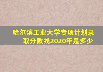 哈尔滨工业大学专项计划录取分数线2020年是多少