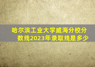 哈尔滨工业大学威海分校分数线2023年录取线是多少