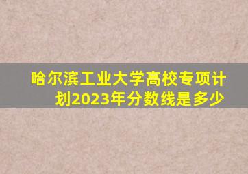 哈尔滨工业大学高校专项计划2023年分数线是多少