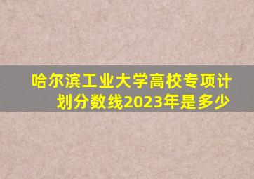 哈尔滨工业大学高校专项计划分数线2023年是多少