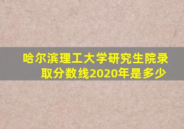 哈尔滨理工大学研究生院录取分数线2020年是多少