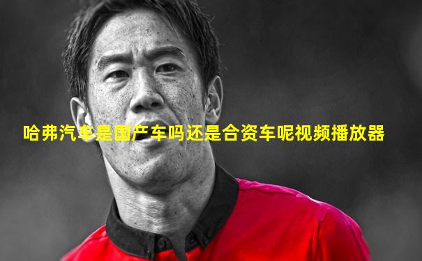 哈弗汽车是国产车吗还是合资车呢视频播放器