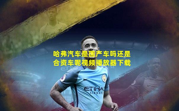哈弗汽车是国产车吗还是合资车呢视频播放器下载
