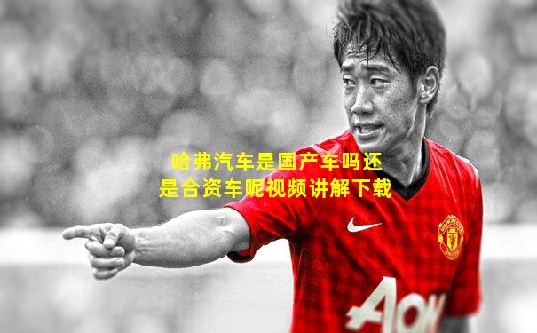 哈弗汽车是国产车吗还是合资车呢视频讲解下载