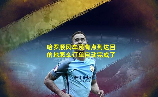 哈罗顺风车没有点到达目的地怎么订单自动完成了
