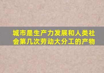 城市是生产力发展和人类社会第几次劳动大分工的产物