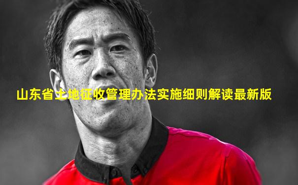 山东省土地征收管理办法实施细则解读最新版