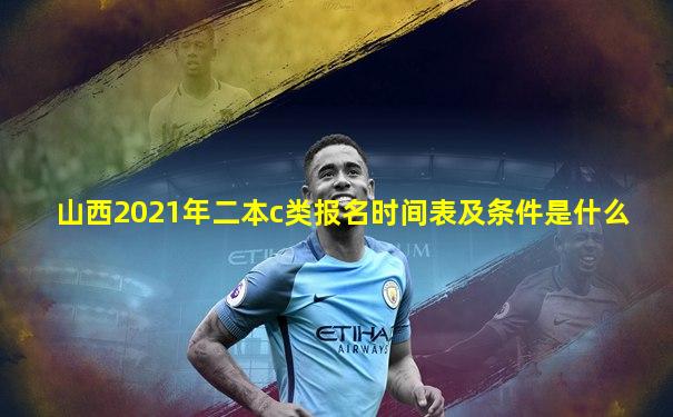 山西2021年二本c类报名时间表及条件是什么