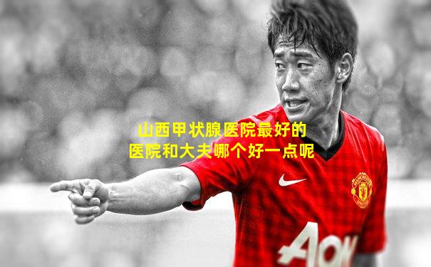 山西甲状腺医院最好的医院和大夫哪个好一点呢