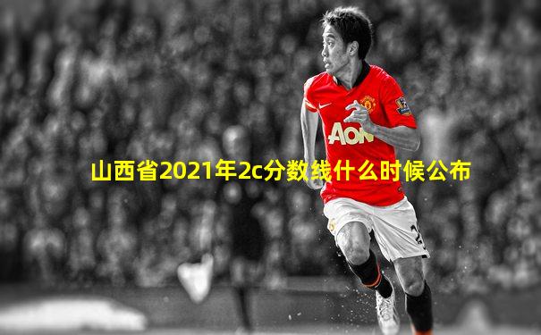 山西省2021年2c分数线什么时候公布