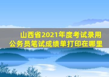 山西省2021年度考试录用公务员笔试成绩单打印在哪里