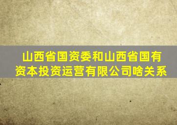 山西省国资委和山西省国有资本投资运营有限公司啥关系