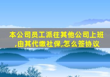 本公司员工派往其他公司上班,由其代缴社保,怎么签协议