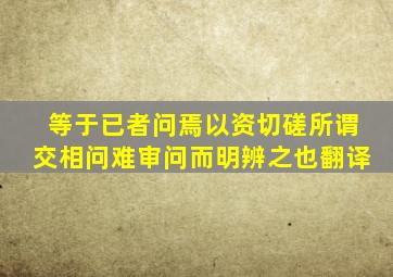 等于已者问焉以资切磋所谓交相问难审问而明辨之也翻译