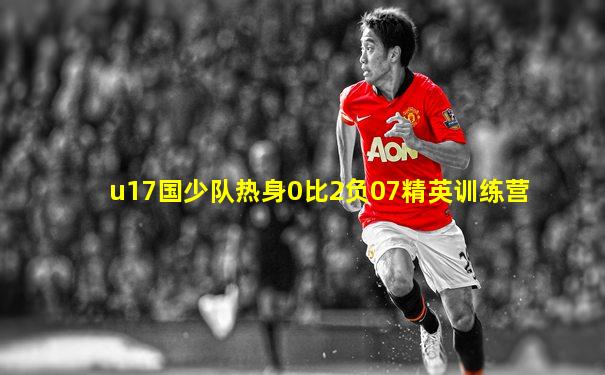 u17国少队热身0比2负07精英训练营