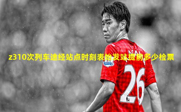 z310次列车途经站点时刻表始发站提前多少检票