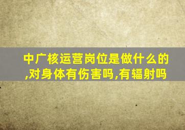 中广核运营岗位是做什么的,对身体有伤害吗,有辐射吗