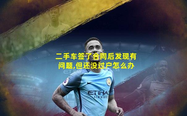 二手车签了合同后发现有问题,但还没过户怎么办