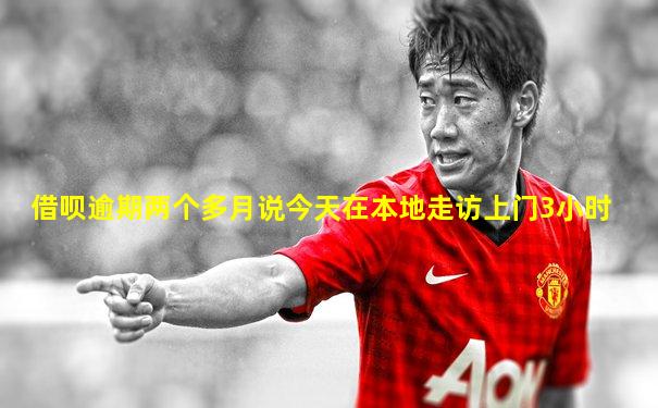 借呗逾期两个多月说今天在本地走访上门3小时