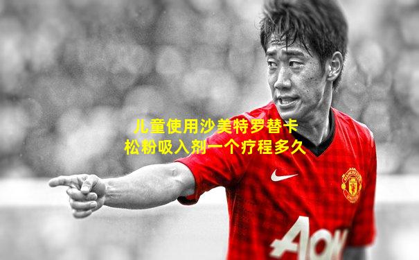儿童使用沙美特罗替卡松粉吸入剂一个疗程多久