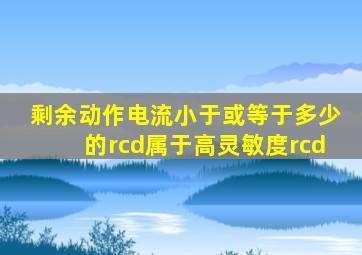 剩余动作电流小于或等于多少的rcd属于高灵敏度rcd