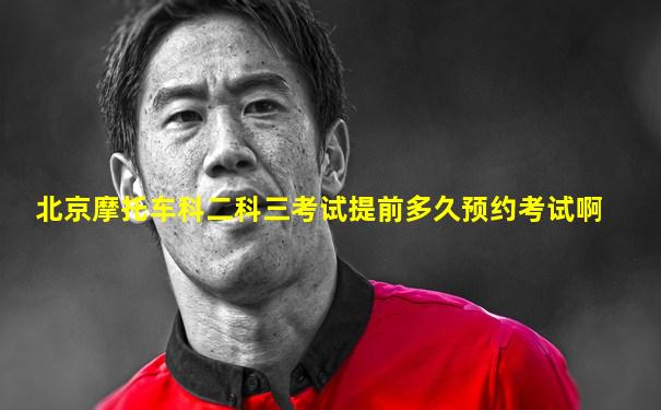 北京摩托车科二科三考试提前多久预约考试啊