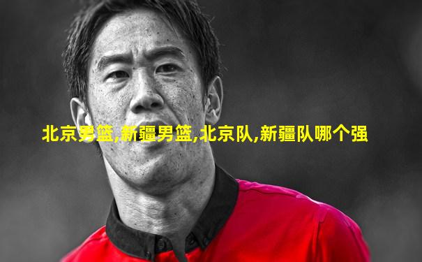 北京男篮,新疆男篮,北京队,新疆队哪个强