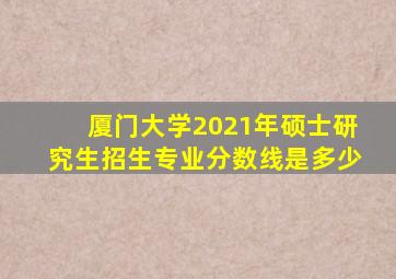 厦门大学2021年硕士研究生招生专业分数线是多少