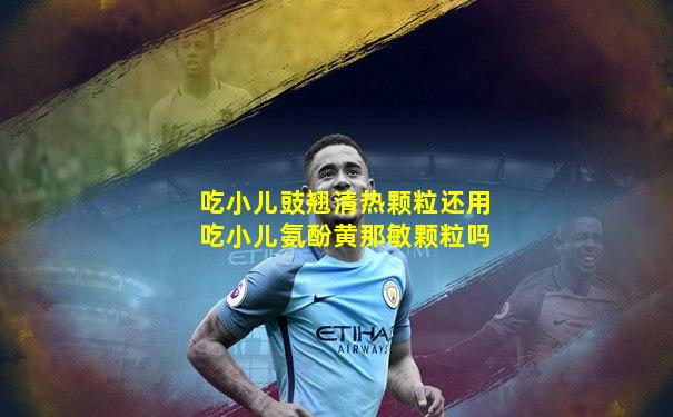 吃小儿豉翘清热颗粒还用吃小儿氨酚黄那敏颗粒吗
