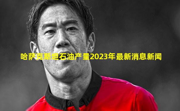 哈萨克斯坦石油产量2023年最新消息新闻