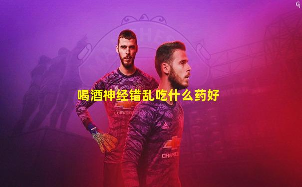 喝酒神经错乱吃什么药好