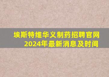 埃斯特维华义制药招聘官网2024年最新消息及时间