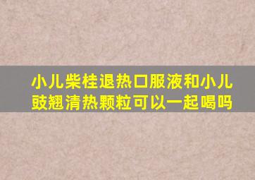 小儿柴桂退热口服液和小儿豉翘清热颗粒可以一起喝吗