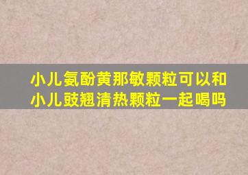 小儿氨酚黄那敏颗粒可以和小儿豉翘清热颗粒一起喝吗