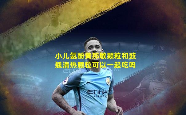 小儿氨酚黄那敏颗粒和豉翘清热颗粒可以一起吃吗