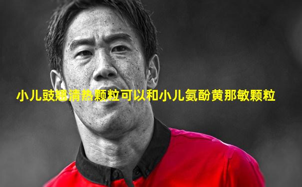 小儿豉翘清热颗粒可以和小儿氨酚黄那敏颗粒