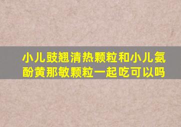 小儿豉翘清热颗粒和小儿氨酚黄那敏颗粒一起吃可以吗