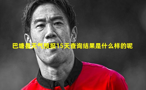 巴塘县天气预报15天查询结果是什么样的呢