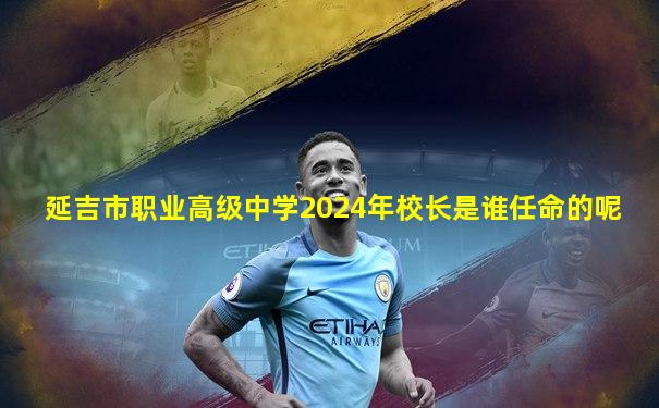 延吉市职业高级中学2024年校长是谁任命的呢