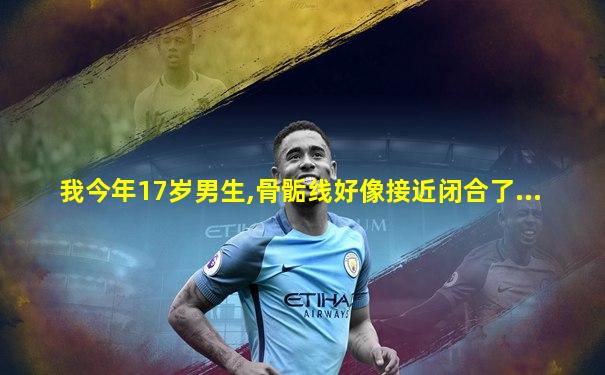 我今年17岁男生,骨骺线好像接近闭合了...