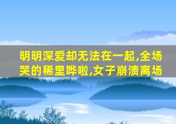 明明深爱却无法在一起,全场哭的稀里哗啦,女子崩溃离场