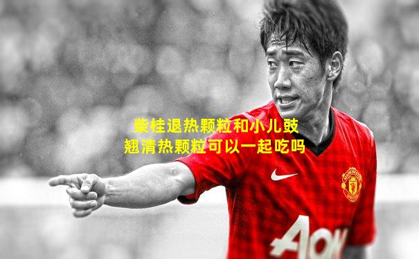 柴桂退热颗粒和小儿豉翘清热颗粒可以一起吃吗