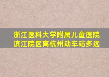 浙江医科大学附属儿童医院滨江院区离杭州动车站多远